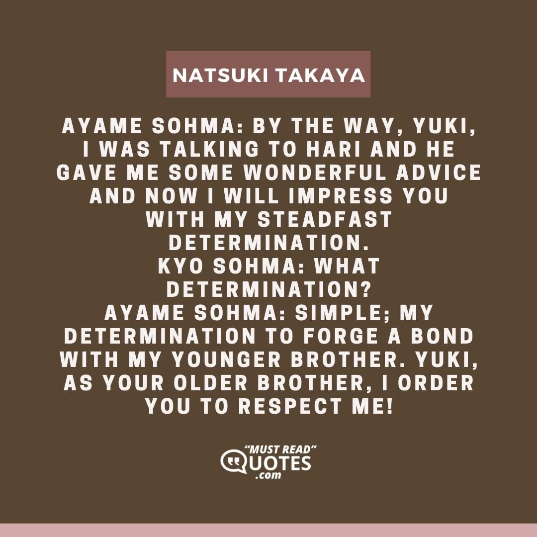 Ayame Sohma: By the way, Yuki, I was talking to Hari and he gave me some wonderful advice and now I will impress you with my steadfast determination. Kyo Sohma: What determination? Ayame Sohma: Simple; my determination to forge a bond with my younger brother. Yuki, as your older brother, I order you to respect me!