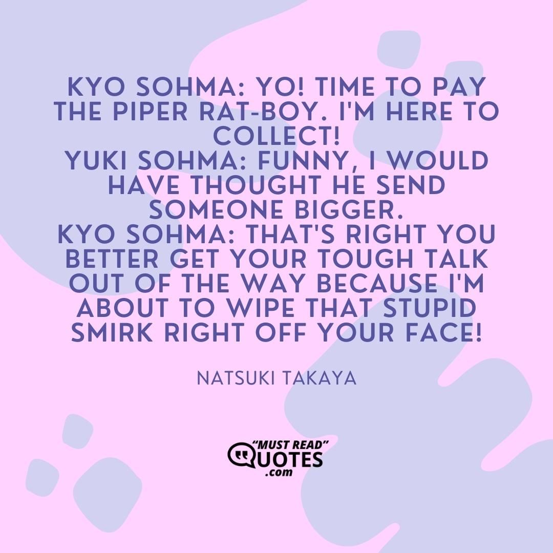 Kyo Sohma: Yo! Time to pay the piper rat-boy. I'm here to collect! Yuki Sohma: Funny, I would have thought he send someone bigger. Kyo Sohma: That's right you better get your tough talk out of the way because I'm about to wipe that stupid smirk right off your face!