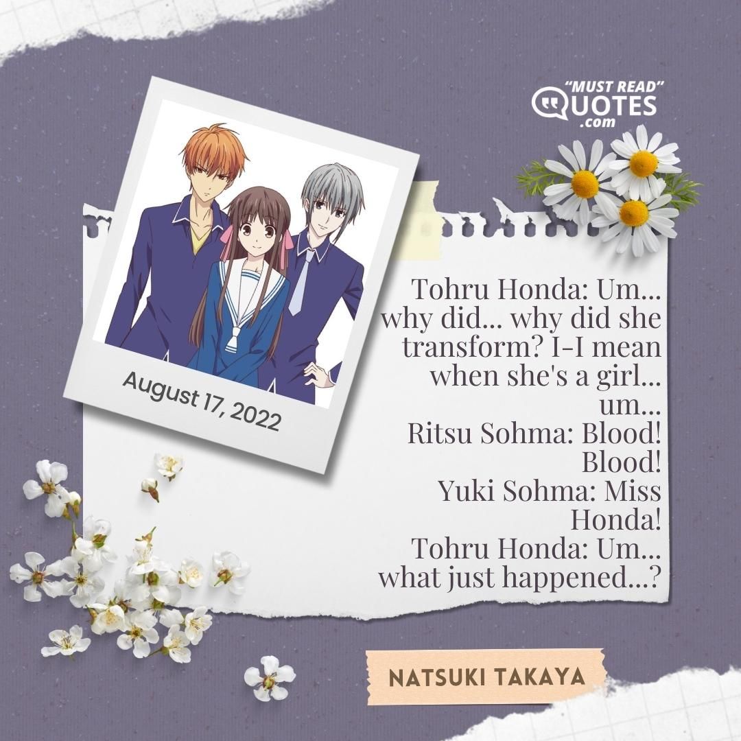 Tohru Honda: Um... why did... why did she transform? I-I mean when she's a girl... um... Ritsu Sohma: Blood! Blood! Yuki Sohma: Miss Honda! Tohru Honda: Um... what just happened...?
