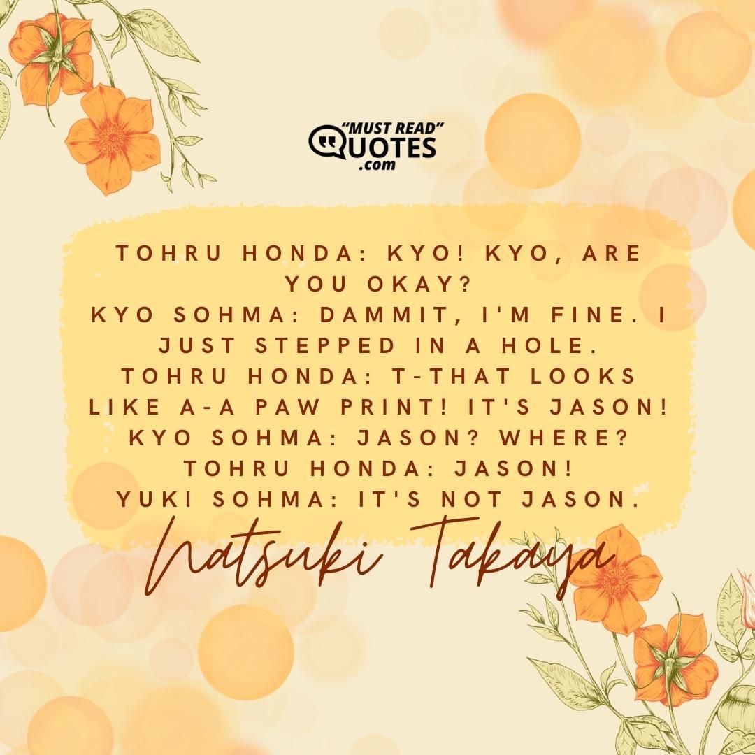 Tohru Honda: Kyo! Kyo, are you okay? Kyo Sohma: Dammit, I'm fine. I just stepped in a hole. Tohru Honda: T-That looks like a-a paw print! It's Jason! Kyo Sohma: Jason? Where? Tohru Honda: Jason! Yuki Sohma: It's not Jason.