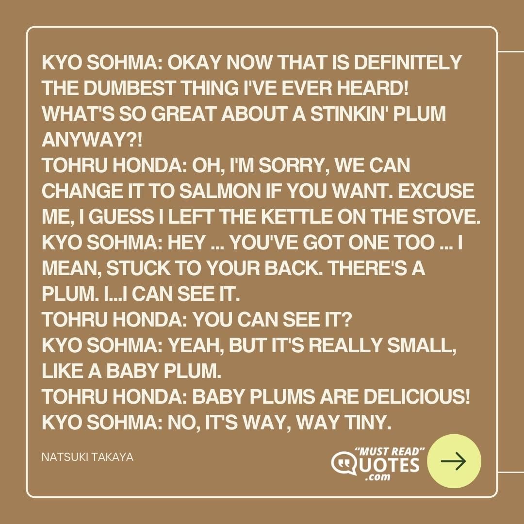 Kyo Sohma: Okay now that is definitely the dumbest thing I've ever heard! What's so great about a stinkin' plum anyway?! Tohru Honda: Oh, I'm sorry, we can change it to salmon if you want. Excuse me, I guess I left the kettle on the stove. Kyo Sohma: Hey ... You've got one too ... I mean, stuck to your back. There's a plum. I...I can see it. Tohru Honda: You can see it? Kyo Sohma: Yeah, but it's really small, like a baby plum. Tohru Honda: Baby plums are delicious! Kyo Sohma: No, it's way, WAY tiny.