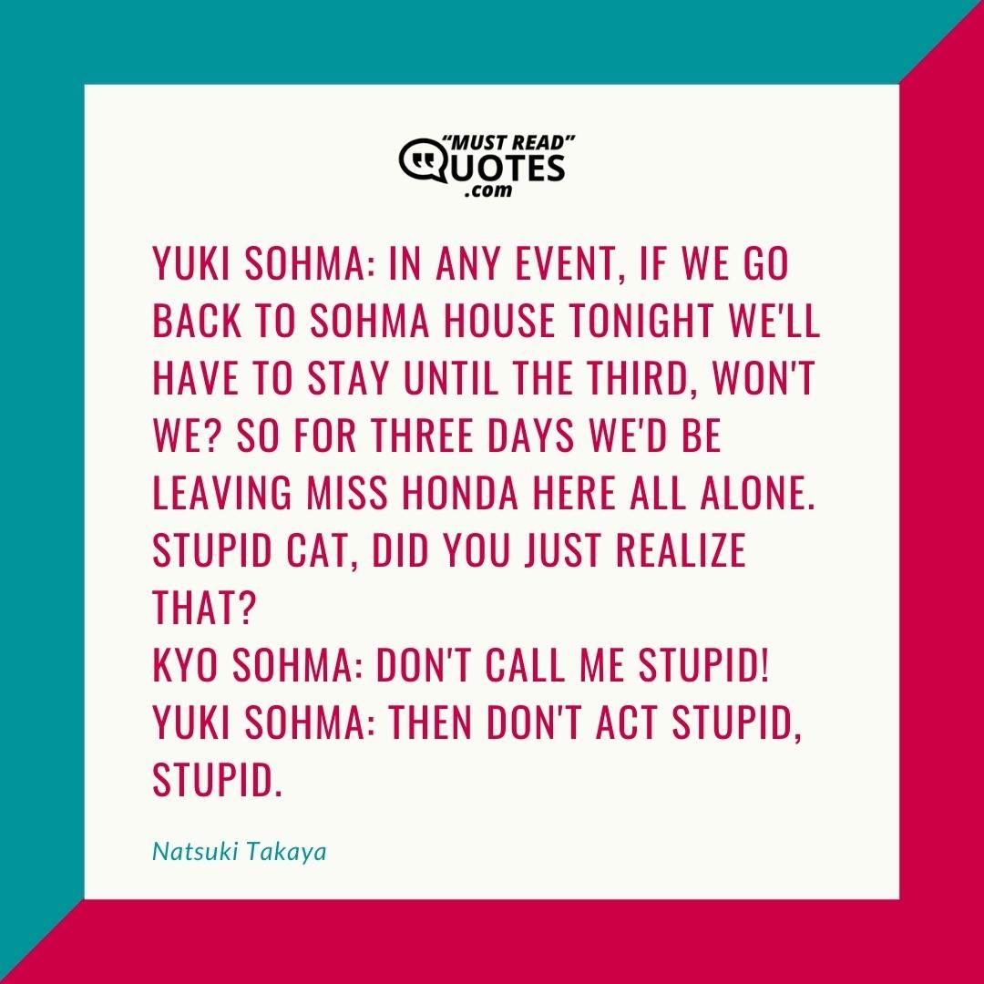 Yuki Sohma: In any event, if we go back to Sohma House tonight we'll have to stay until the third, won't we? So for three days we'd be leaving Miss Honda here all alone. Stupid cat, did you just realize that? Kyo Sohma: Don't call me stupid! Yuki Sohma: Then don't ACT stupid, stupid.