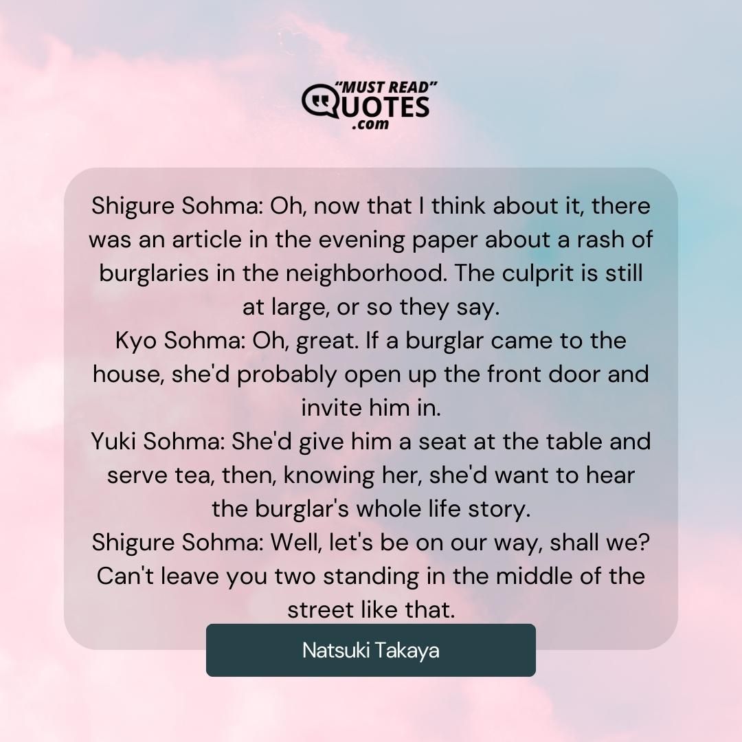 Shigure Sohma: Oh, now that I think about it, there was an article in the evening paper about a rash of burglaries in the neighborhood. The culprit is still at large, or so they say. Kyo Sohma: Oh, great. If a burglar came to the house, she'd probably open up the front door and invite him in. Yuki Sohma: She'd give him a seat at the table and serve tea, then, knowing her, she'd want to hear the burglar's whole life story. Shigure Sohma: Well, let's be on our way, shall we? Can't leave you two standing in the middle of the street like that.