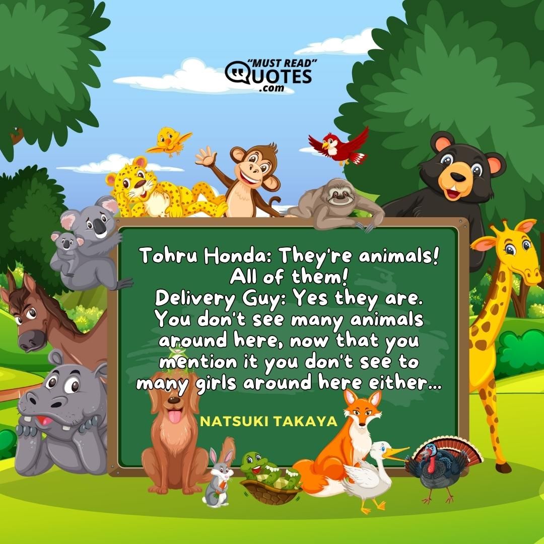 Tohru Honda: They're animals! All of them! Delivery Guy: Yes they are. You don't see many animals around here, now that you mention it you don't see to many girls around here either...