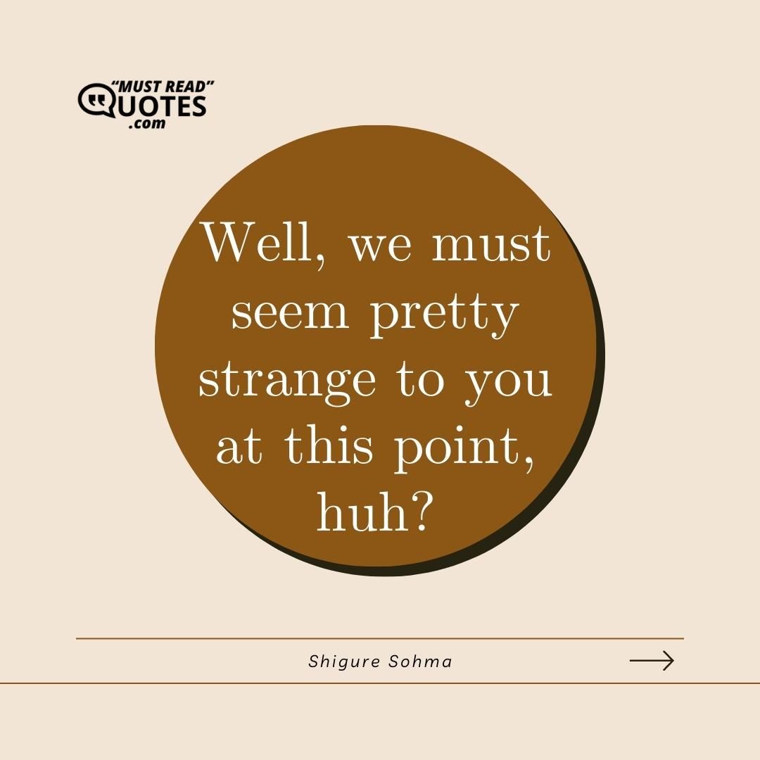 Well, we must seem pretty strange to you at this point, huh?