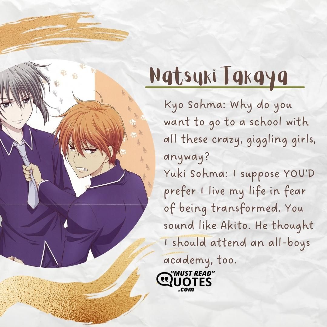 Kyo Sohma: Why do you want to go to a school with all these crazy, giggling girls, anyway? Yuki Sohma: I suppose YOU'D prefer I live my life in fear of being transformed. You sound like Akito. He thought I should attend an all-boys academy, too.