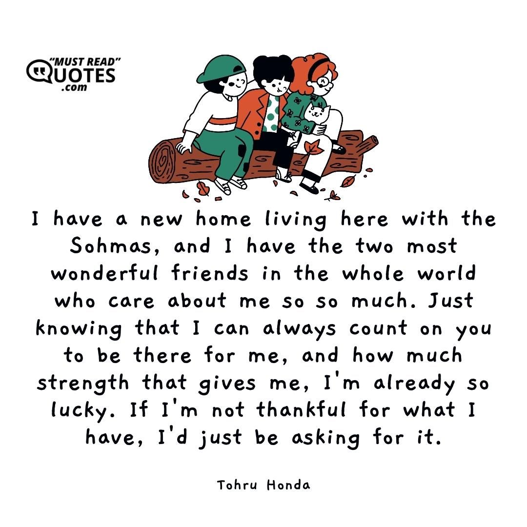 I have a new home living here with the Sohmas, and I have the two most wonderful friends in the whole world who care about me so so much. Just knowing that I can always count on you to be there for me, and how much strength that gives me, I'm already so lucky. If I'm not thankful for what I have, I'd just be asking for it.