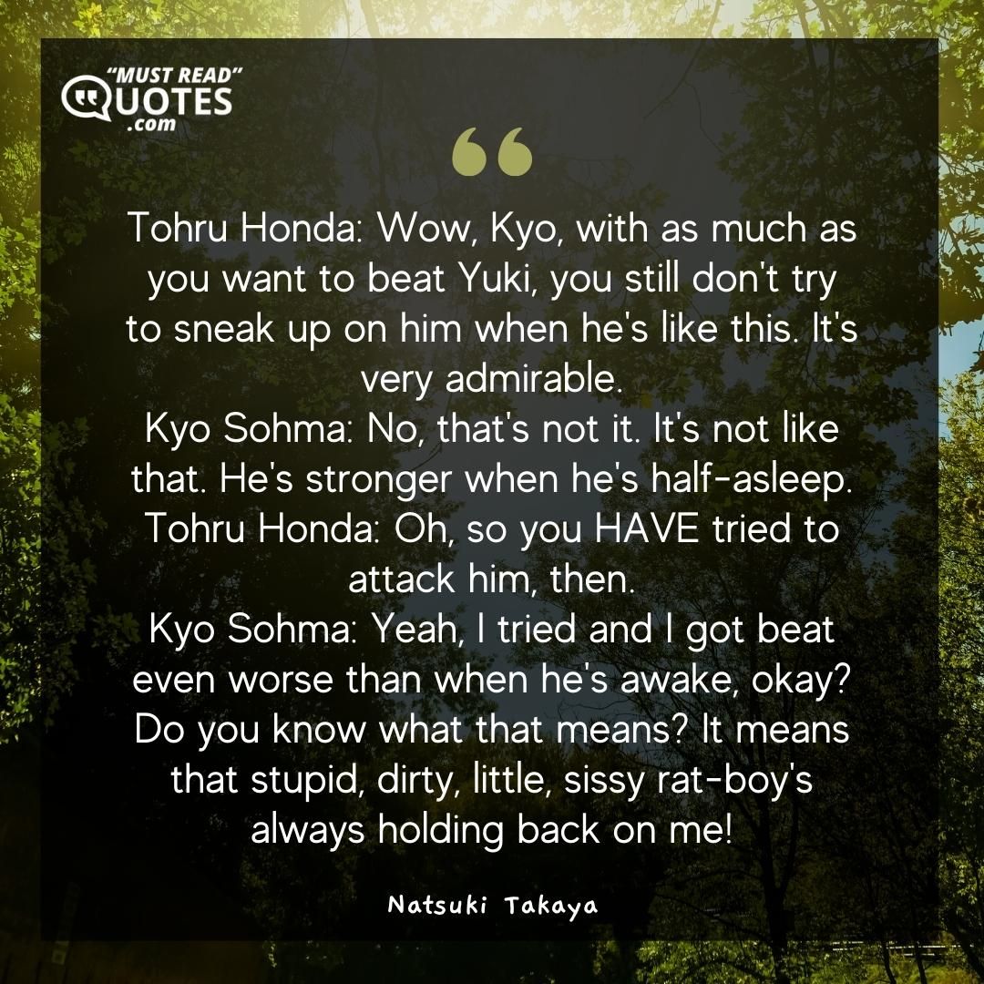 Tohru Honda: Wow, Kyo, with as much as you want to beat Yuki, you still don't try to sneak up on him when he's like this. It's very admirable. Kyo Sohma: No, that's not it. It's not like that. He's stronger when he's half-asleep. Tohru Honda: Oh, so you HAVE tried to attack him, then. Kyo Sohma: Yeah, I tried and I got beat even worse than when he's awake, okay? Do you know what that means? It means that stupid, dirty, little, sissy rat-boy's always holding back on me!