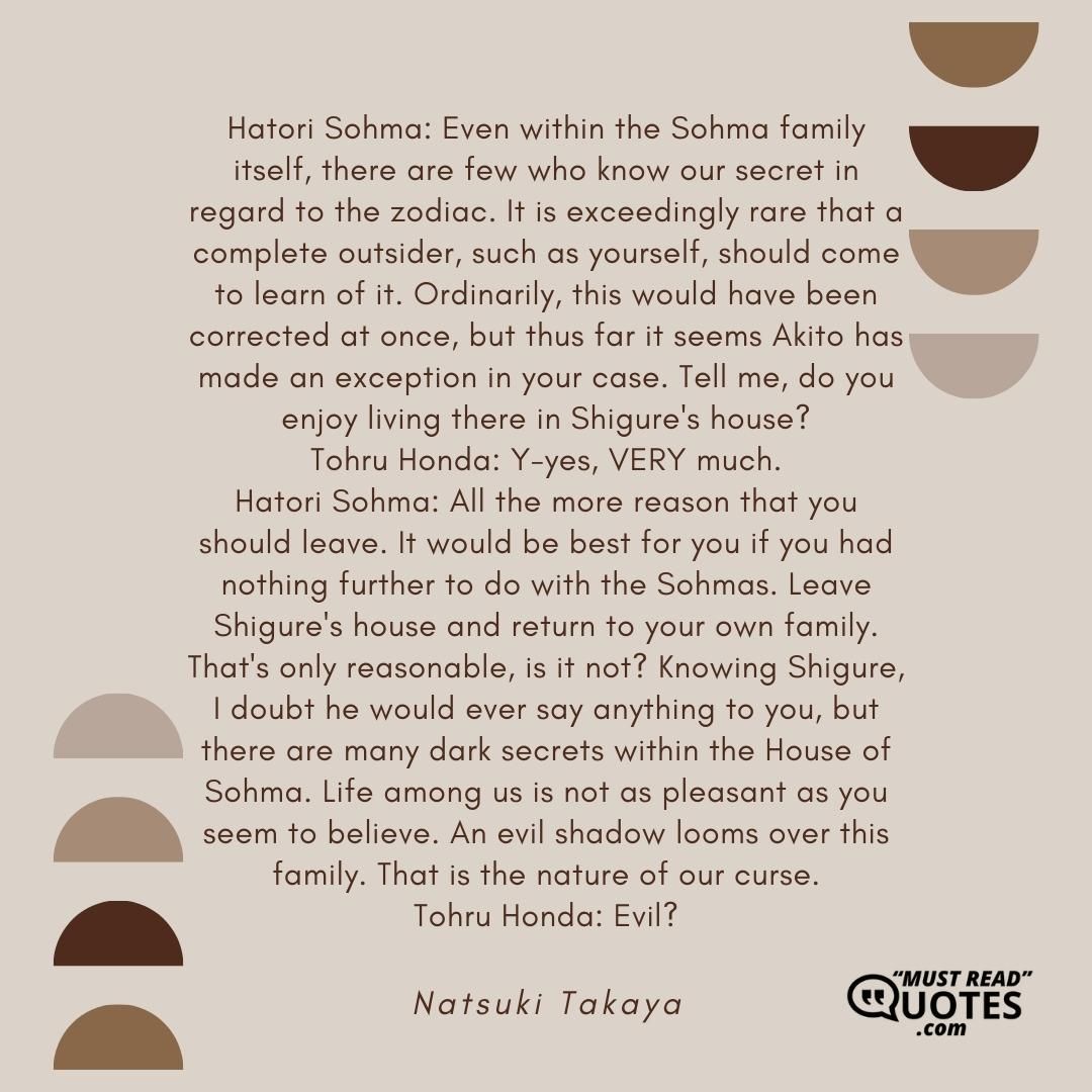 Hatori Sohma: Even within the Sohma family itself, there are few who know our secret in regard to the zodiac. It is exceedingly rare that a complete outsider, such as yourself, should come to learn of it. Ordinarily, this would have been corrected at once, but thus far it seems Akito has made an exception in your case. Tell me, do you enjoy living there in Shigure's house? Tohru Honda: Y-yes, VERY much. Hatori Sohma: All the more reason that you should leave. It would be best for you if you had nothing further to do with the Sohmas. Leave Shigure's house and return to your own family. That's only reasonable, is it not? Knowing Shigure, I doubt he would ever say anything to you, but there are many dark secrets within the House of Sohma. Life among us is not as pleasant as you seem to believe. An evil shadow looms over this family. That is the nature of our curse. Tohru Honda: Evil?