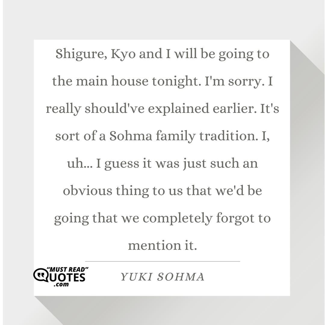 Shigure, Kyo and I will be going to the main house tonight. I'm sorry. I really should've explained earlier. It's sort of a Sohma family tradition. I, uh... I guess it was just such an obvious thing to us that we'd be going that we completely forgot to mention it.