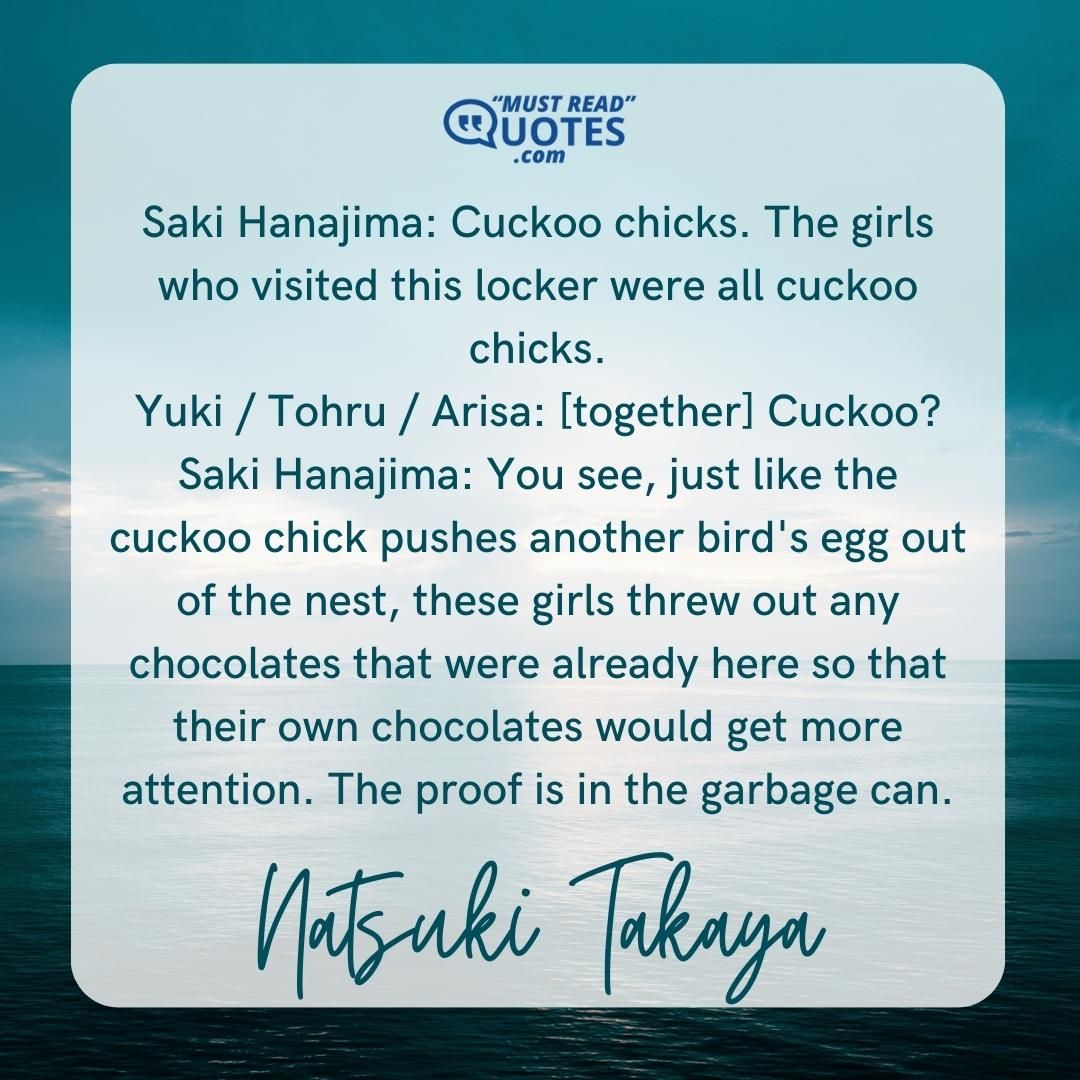 Saki Hanajima: Cuckoo chicks. The girls who visited this locker were all cuckoo chicks. Yuki / Tohru / Arisa: [together] Cuckoo? Saki Hanajima: You see, just like the cuckoo chick pushes another bird's egg out of the nest, these girls threw out any chocolates that were already here so that their own chocolates would get more attention. The proof is in the garbage can.