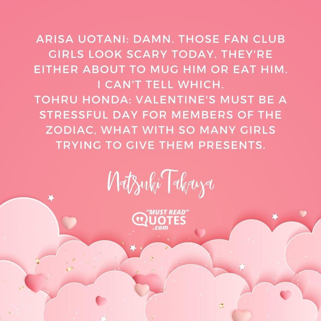 Arisa Uotani: Damn. Those fan club girls look scary today. They're either about to mug him or eat him. I can't tell which. Tohru Honda: Valentine's must be a stressful day for members of the Zodiac, what with so many girls trying to give them presents.