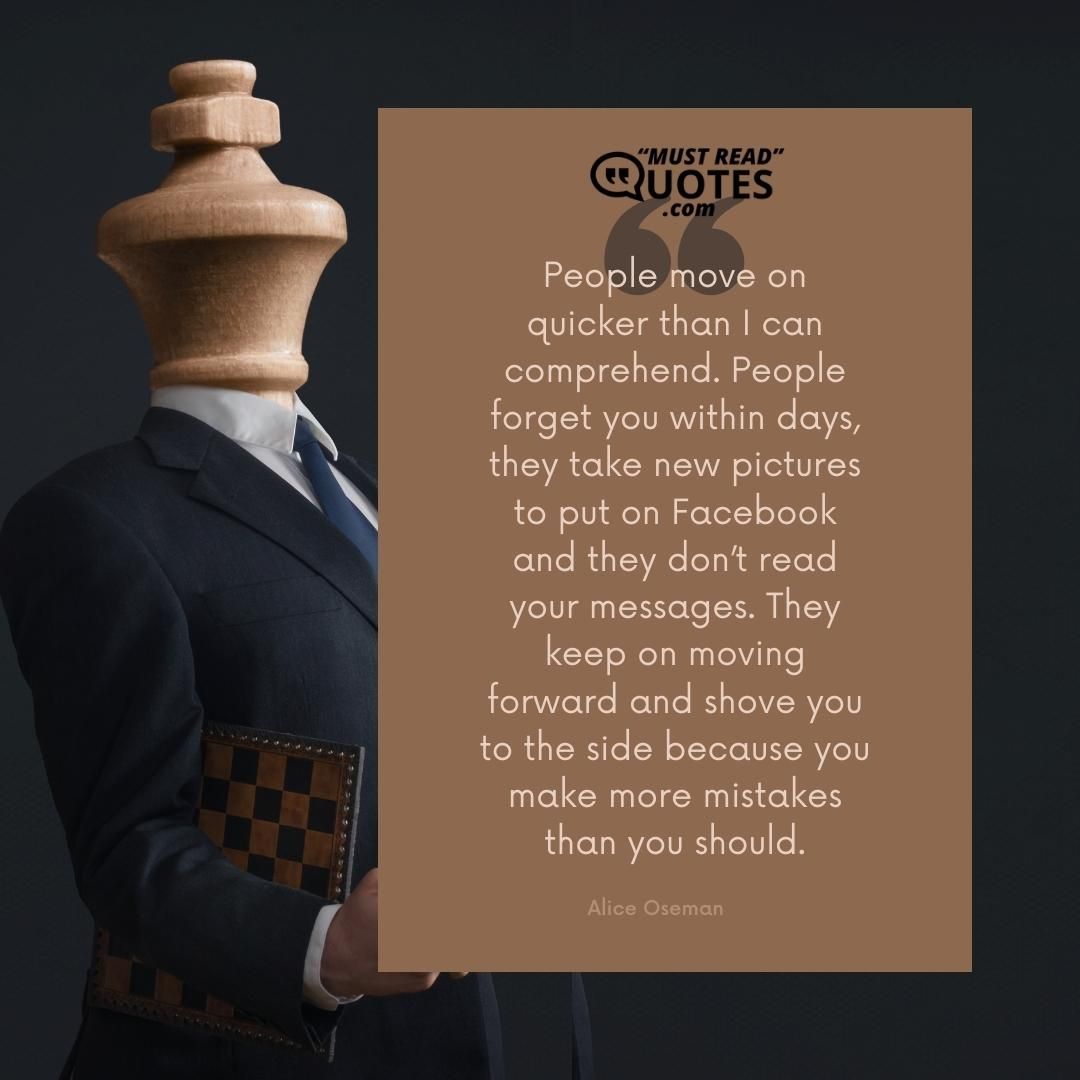 People move on quicker than I can comprehend. People forget you within days, they take new pictures to put on Facebook and they don’t read your messages. They keep on moving forward and shove you to the side because you make more mistakes than you should.