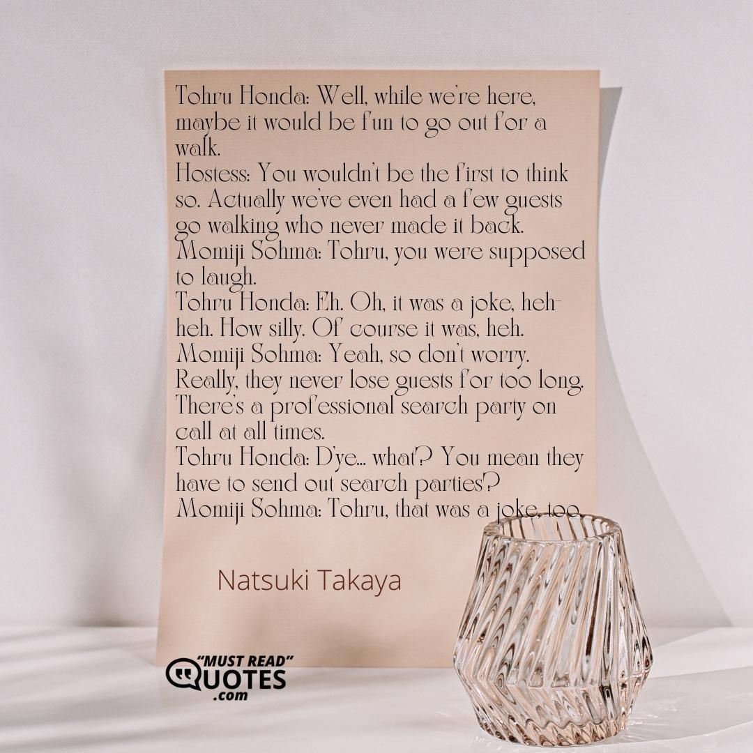 Tohru Honda: Well, while we're here, maybe it would be fun to go out for a walk. Hostess: You wouldn't be the first to think so. Actually we've even had a few guests go walking who never made it back. Momiji Sohma: Tohru, you were supposed to laugh. Tohru Honda: Eh. Oh, it was a joke, heh-heh. How silly. Of course it was, heh. Momiji Sohma: Yeah, so don't worry. Really, they never lose guests for too long. There's a professional search party on call at all times. Tohru Honda: D'ye... what? You mean they have to send out search parties? Momiji Sohma: Tohru, that was a joke, too.