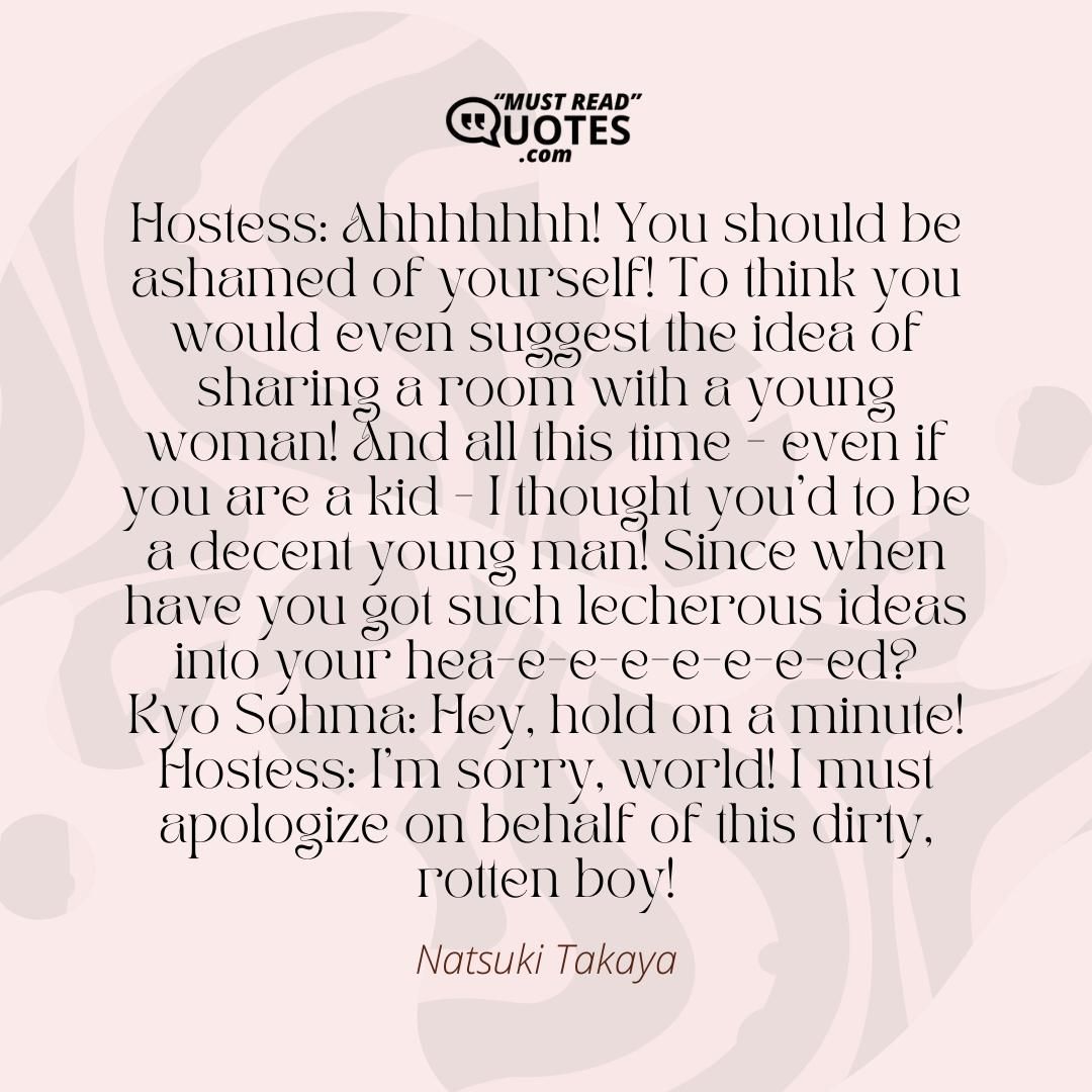 Hostess: Ahhhhhhh! You should be ashamed of yourself! To think you would even suggest the idea of sharing a room with a young woman! And all this time - even if you are a kid - I thought you'd to be a decent young man! Since when have you got such lecherous ideas into your hea-e-e-e-e-e-e-ed? Kyo Sohma: Hey, hold on a minute! Hostess: I'm sorry, world! I must apologize on behalf of this dirty, rotten boy!