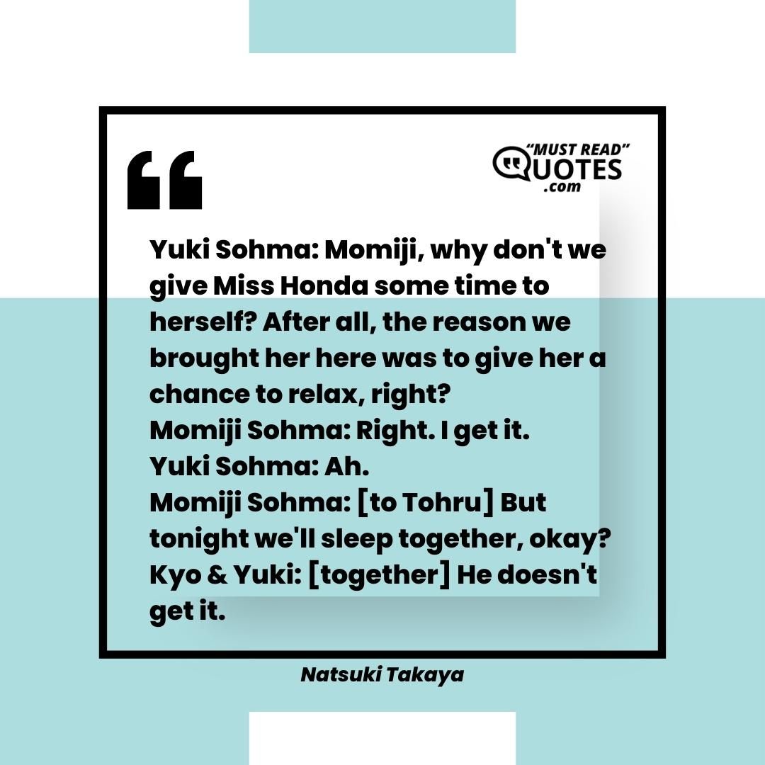 Yuki Sohma: Momiji, why don't we give Miss Honda some time to herself? After all, the reason we brought her here was to give her a chance to relax, right? Momiji Sohma: Right. I get it. Yuki Sohma: Ah. Momiji Sohma: [to Tohru] But tonight we'll sleep together, okay? Kyo & Yuki: [together] He doesn't get it.
