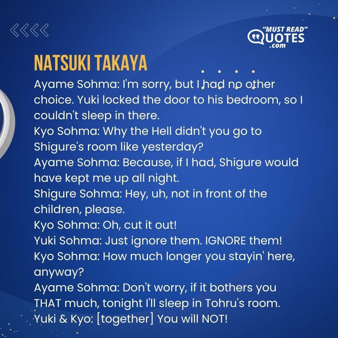 Ayame Sohma: I'm sorry, but I had no other choice. Yuki locked the door to his bedroom, so I couldn't sleep in there. Kyo Sohma: Why the Hell didn't you go to Shigure's room like yesterday? Ayame Sohma: Because, if I had, Shigure would have kept me up all night. Shigure Sohma: Hey, uh, not in front of the children, please. Kyo Sohma: Oh, cut it out! Yuki Sohma: Just ignore them. IGNORE them! Kyo Sohma: How much longer you stayin' here, anyway? Ayame Sohma: Don't worry, if it bothers you THAT much, tonight I'll sleep in Tohru's room. Yuki & Kyo: [together] You will NOT!