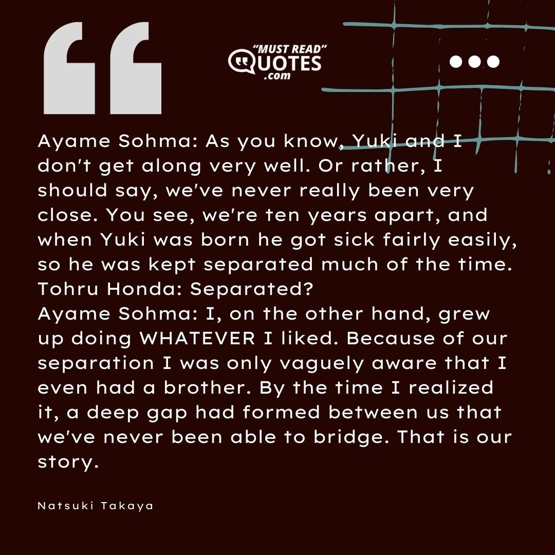 Ayame Sohma: As you know, Yuki and I don't get along very well. Or rather, I should say, we've never really been very close. You see, we're ten years apart, and when Yuki was born he got sick fairly easily, so he was kept separated much of the time. Tohru Honda: Separated? Ayame Sohma: I, on the other hand, grew up doing WHATEVER I liked. Because of our separation I was only vaguely aware that I even had a brother. By the time I realized it, a deep gap had formed between us that we've never been able to bridge. That is our story.
