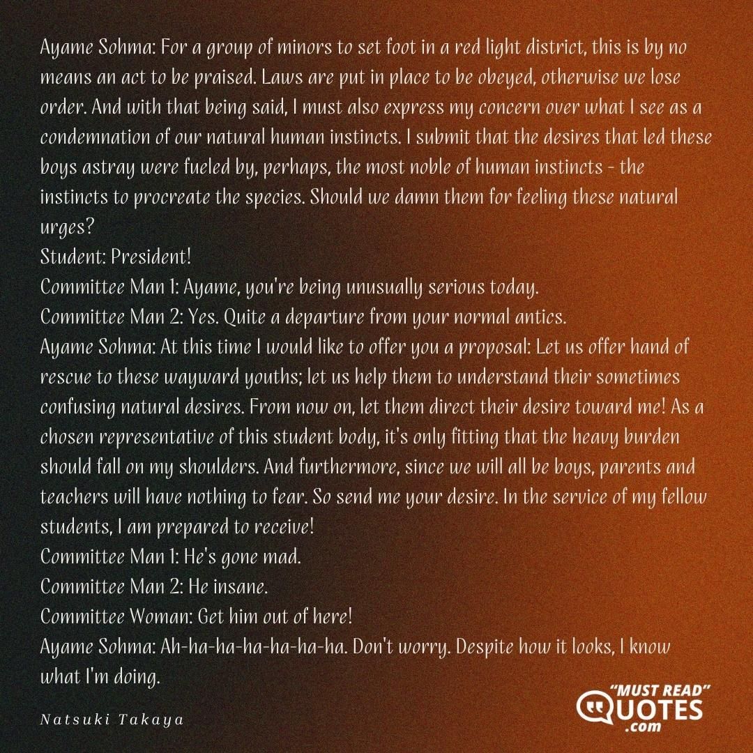 Ayame Sohma: For a group of minors to set foot in a red light district, this is by no means an act to be praised. Laws are put in place to be obeyed, otherwise we lose order. And with that being said, I must also express my concern over what I see as a condemnation of our natural human instincts. I submit that the desires that led these boys astray were fueled by, perhaps, the most noble of human instincts - the instincts to procreate the species. Should we damn them for feeling these natural urges? Student: President! Committee Man 1: Ayame, you're being unusually serious today. Committee Man 2: Yes. Quite a departure from your normal antics. Ayame Sohma: At this time I would like to offer you a proposal: Let us offer hand of rescue to these wayward youths; let us help them to understand their sometimes confusing natural desires. From now on, let them direct their desire toward me! As a chosen representative of this student body, it's only fitting that the heavy burden should fall on my shoulders. And furthermore, since we will all be boys, parents and teachers will have nothing to fear. So send me your desire. In the service of my fellow students, I am prepared to receive! Committee Man 1: He's gone mad. Committee Man 2: He insane. Committee Woman: Get him out of here! Ayame Sohma: Ah-ha-ha-ha-ha-ha-ha. Don't worry. Despite how it looks, I know what I'm doing.