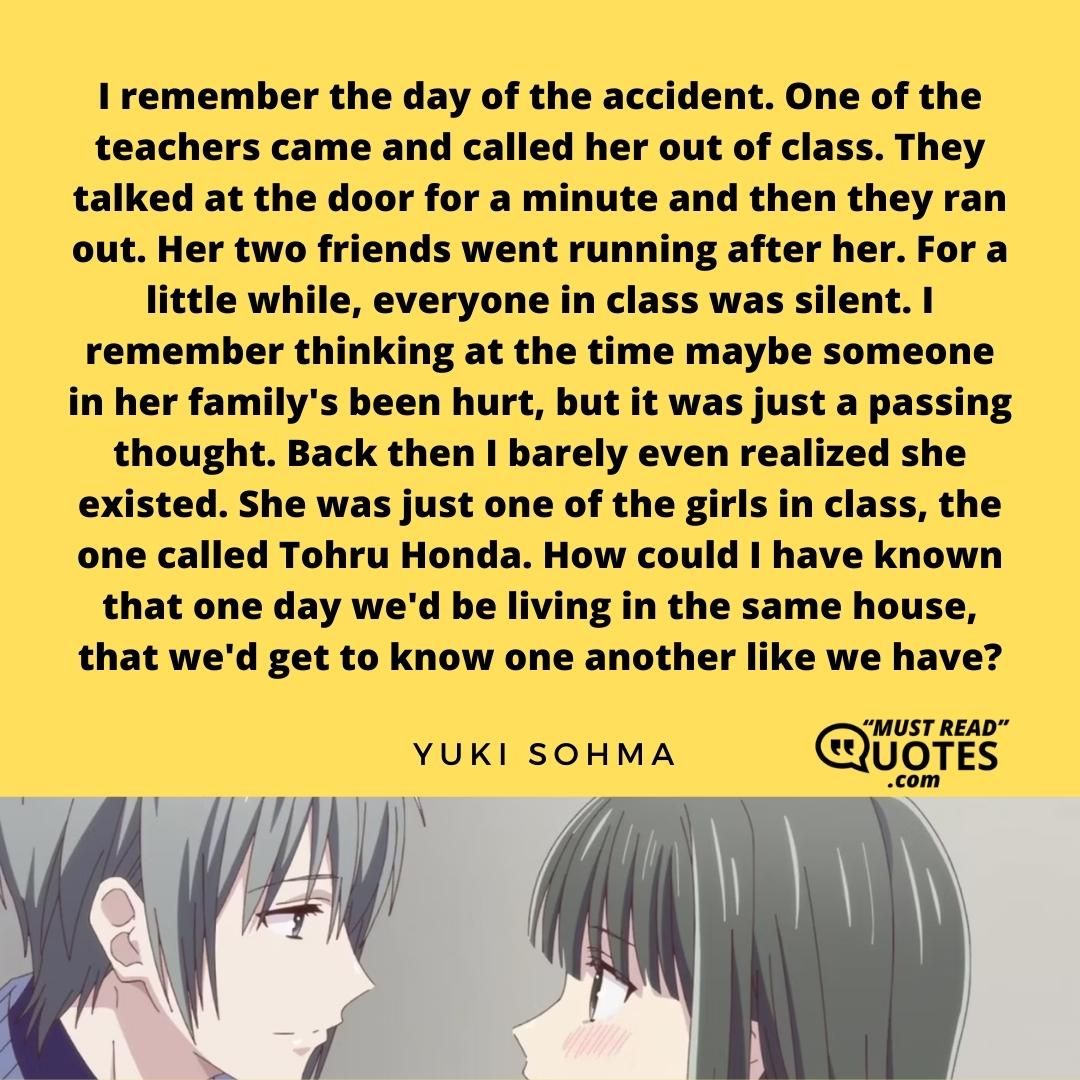 I remember the day of the accident. One of the teachers came and called her out of class. They talked at the door for a minute and then they ran out. Her two friends went running after her. For a little while, everyone in class was silent. I remember thinking at the time maybe someone in her family's been hurt, but it was just a passing thought. Back then I barely even realized she existed. She was just one of the girls in class, the one called Tohru Honda. How could I have known that one day we'd be living in the same house, that we'd get to know one another like we have?