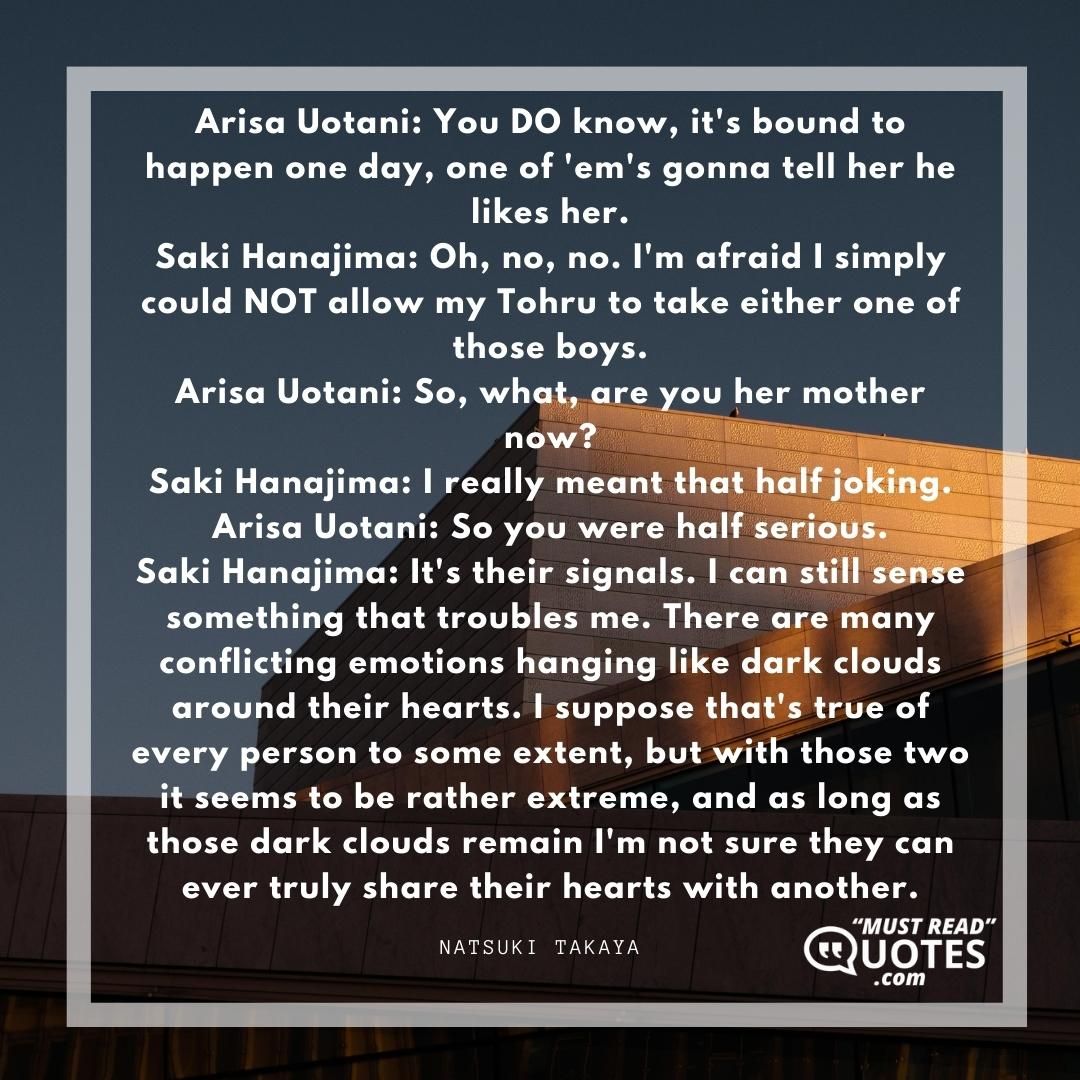 Arisa Uotani: You DO know, it's bound to happen one day, one of 'em's gonna tell her he likes her. Saki Hanajima: Oh, no, no. I'm afraid I simply could NOT allow my Tohru to take either one of those boys. Arisa Uotani: So, what, are you her mother now? Saki Hanajima: I really meant that half joking. Arisa Uotani: So you were half serious. Saki Hanajima: It's their signals. I can still sense something that troubles me. There are many conflicting emotions hanging like dark clouds around their hearts. I suppose that's true of every person to some extent, but with those two it seems to be rather extreme, and as long as those dark clouds remain I'm not sure they can ever truly share their hearts with another.