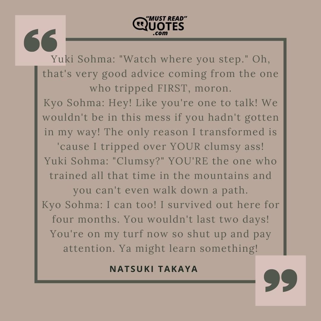 Yuki Sohma: "Watch where you step." Oh, that's very good advice coming from the one who tripped FIRST, moron. Kyo Sohma: Hey! Like you're one to talk! We wouldn't be in this mess if you hadn't gotten in my way! The only reason I transformed is 'cause I tripped over YOUR clumsy ass! Yuki Sohma: "Clumsy?" YOU'RE the one who trained all that time in the mountains and you can't even walk down a path. Kyo Sohma: I can too! I survived out here for four months. You wouldn't last two days! You're on my turf now so shut up and pay attention. Ya might learn something!