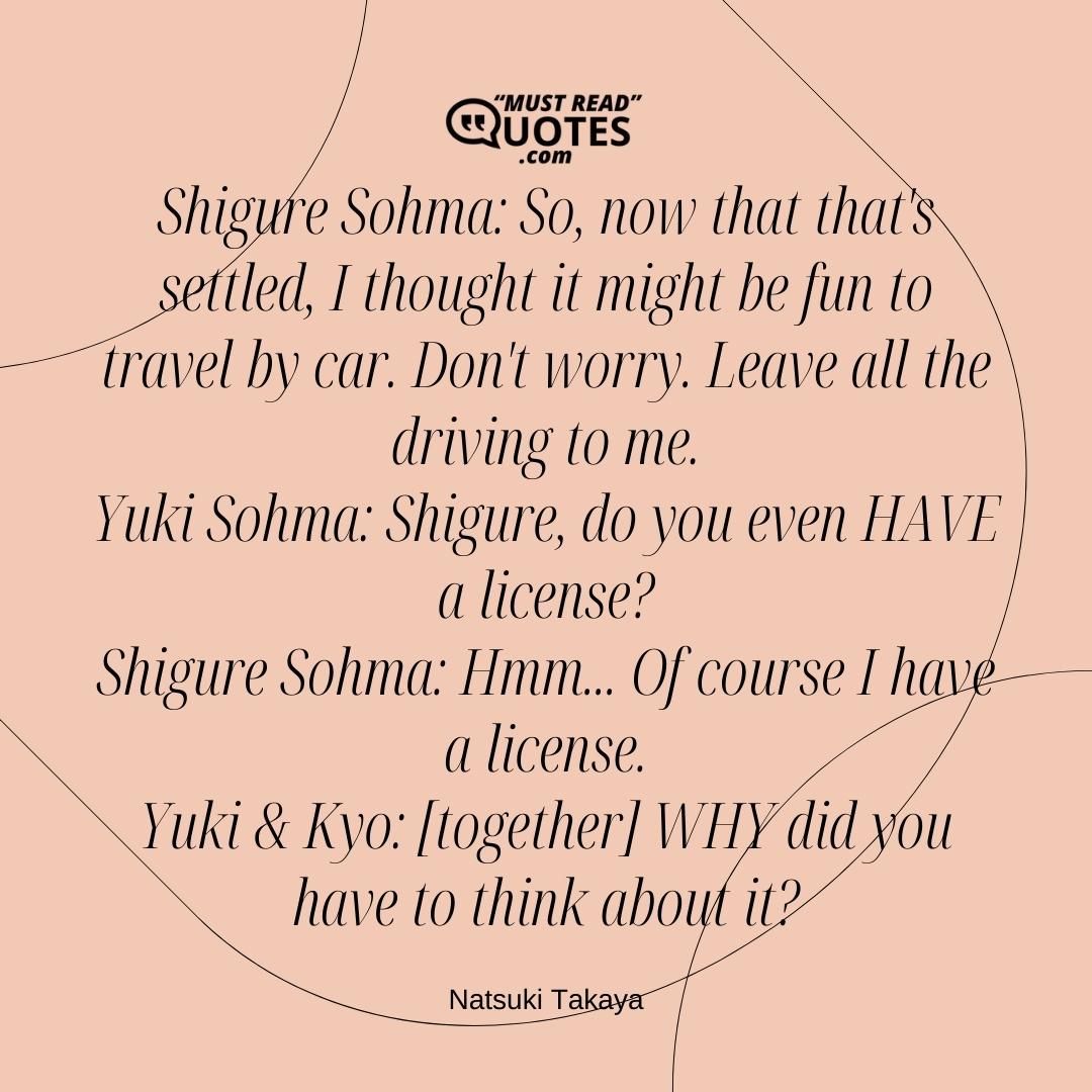 Shigure Sohma: So, now that that's settled, I thought it might be fun to travel by car. Don't worry. Leave all the driving to me. Yuki Sohma: Shigure, do you even HAVE a license? Shigure Sohma: Hmm... Of course I have a license. Yuki & Kyo: [together] WHY did you have to think about it?