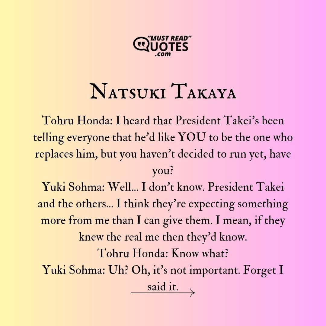 Tohru Honda: I heard that President Takei's been telling everyone that he'd like YOU to be the one who replaces him, but you haven't decided to run yet, have you? Yuki Sohma: Well... I don't know. President Takei and the others... I think they're expecting something more from me than I can give them. I mean, if they knew the real me then they'd know. Tohru Honda: Know what? Yuki Sohma: Uh? Oh, it's not important. Forget I said it.
