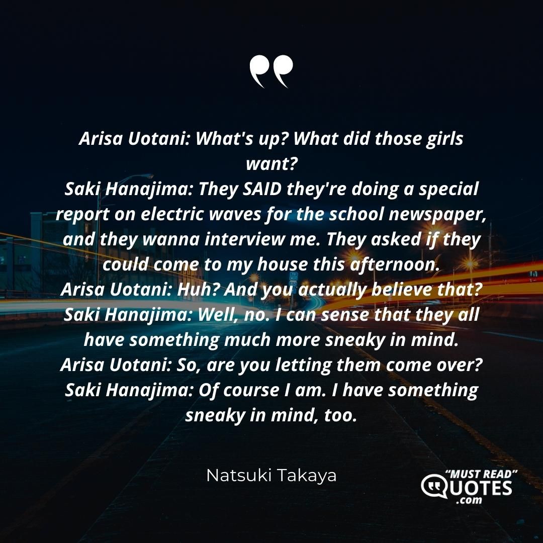 Arisa Uotani: What's up? What did those girls want? Saki Hanajima: They SAID they're doing a special report on electric waves for the school newspaper, and they wanna interview me. They asked if they could come to my house this afternoon. Arisa Uotani: Huh? And you actually believe that? Saki Hanajima: Well, no. I can sense that they all have something much more sneaky in mind. Arisa Uotani: So, are you letting them come over? Saki Hanajima: Of course I am. I have something sneaky in mind, too.
