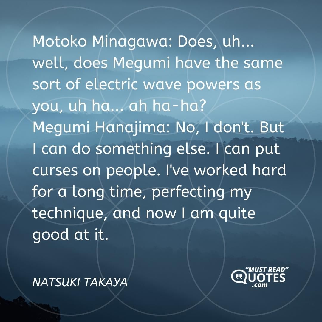 Motoko Minagawa: Does, uh... well, does Megumi have the same sort of electric wave powers as you, uh ha... ah ha-ha? Megumi Hanajima: No, I don't. But I can do something else. I can put curses on people. I've worked hard for a long time, perfecting my technique, and now I am quite good at it.