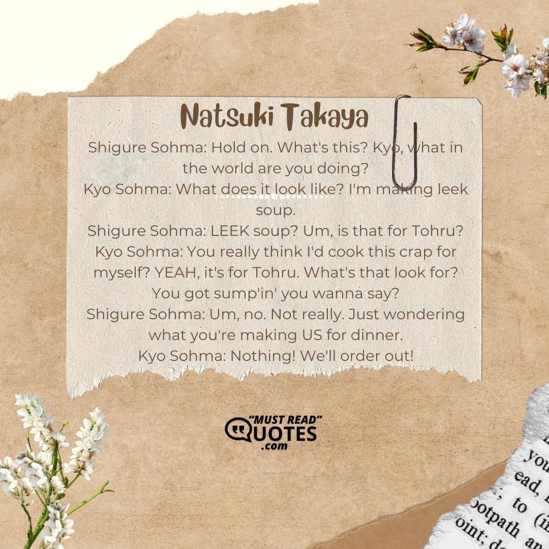 Shigure Sohma: Hold on. What's this? Kyo, what in the world are you doing? Kyo Sohma: What does it look like? I'm making leek soup. Shigure Sohma: LEEK soup? Um, is that for Tohru? Kyo Sohma: You really think I'd cook this crap for myself? YEAH, it's for Tohru. What's that look for? You got sump'in' you wanna say? Shigure Sohma: Um, no. Not really. Just wondering what you're making US for dinner. Kyo Sohma: Nothing! We'll order out!