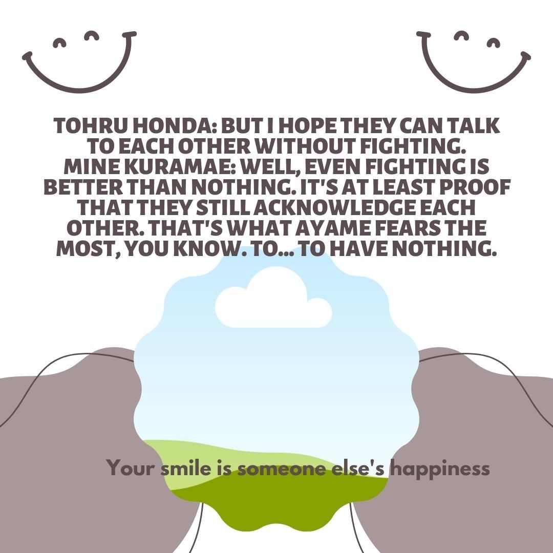 Tohru Honda: But I hope they can talk to each other without fighting. Mine Kuramae: Well, even fighting is better than nothing. It's at least proof that they still acknowledge each other. That's what Ayame fears the most, you know. To... to have nothing.