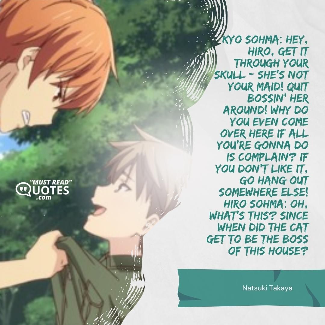 Kyo Sohma: Hey, Hiro, get it through your skull - she's not your maid! Quit bossin' her around! Why do you even come over here if all you're gonna do is complain? If you don't like it, go hang out somewhere else! Hiro Sohma: Oh, what's this? Since when did the cat get to be the boss of THIS house?