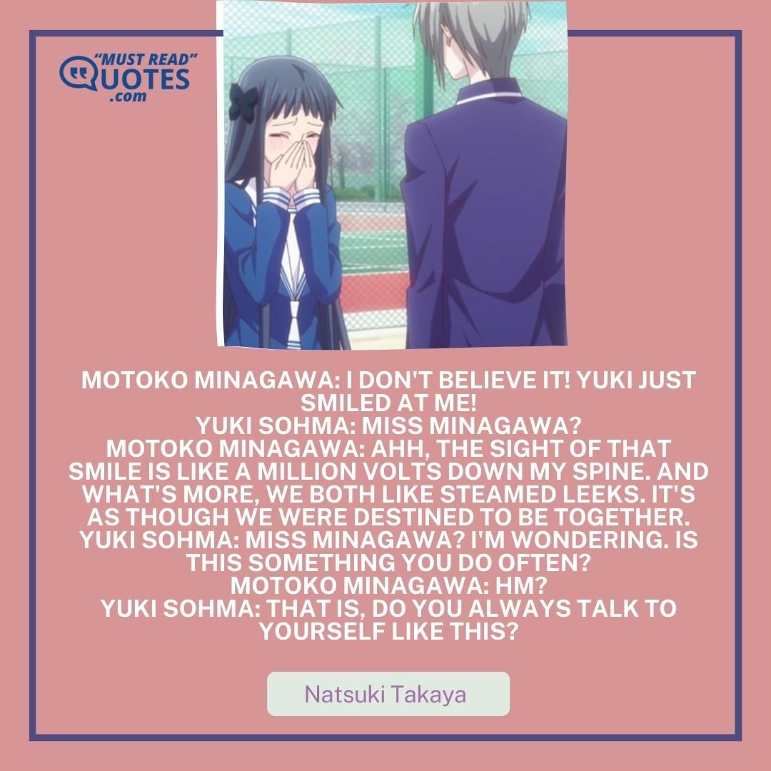 Motoko Minagawa: I don't believe it! Yuki just smiled at me! Yuki Sohma: Miss Minagawa? Motoko Minagawa: Ahh, the sight of that smile is like a million volts down my spine. And what's more, we both like steamed leeks. It's as though we were destined to be together. Yuki Sohma: Miss Minagawa? I'm wondering. Is this something you do often? Motoko Minagawa: Hm? Yuki Sohma: That is, do you ALWAYS talk to yourself like this?
