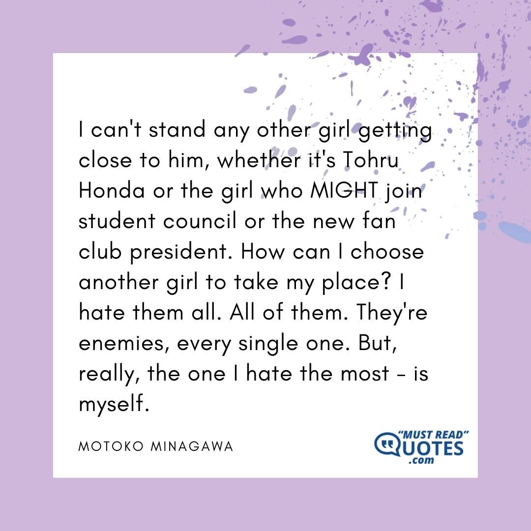 I can't stand any other girl getting close to him, whether it's Tohru Honda or the girl who MIGHT join student council or the new fan club president. How can I choose another girl to take my place? I hate them all. All of them. They're enemies, every single one. But, really, the one I hate the most - is myself.