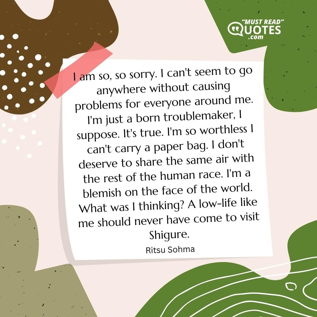 I am so, so sorry. I can't seem to go anywhere without causing problems for everyone around me. I'm just a born troublemaker, I suppose. It's true. I'm so worthless I can't carry a paper bag. I don't deserve to share the same air with the rest of the human race. I'm a blemish on the face of the world. What was I thinking? A low-life like me should never have come to visit Shigure.