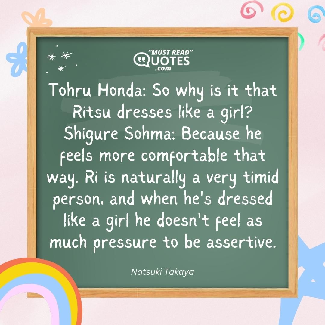 Tohru Honda: So why is it that Ritsu dresses like a girl? Shigure Sohma: Because he feels more comfortable that way. Ri is naturally a very timid person, and when he's dressed like a girl he doesn't feel as much pressure to be assertive.