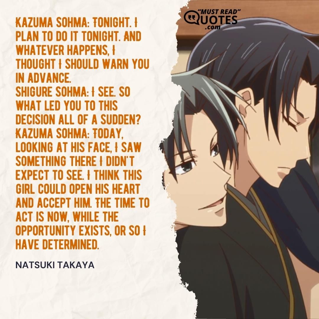 Kazuma Sohma: Tonight. I plan to do it tonight. And whatever happens, I thought I should warn you in advance. Shigure Sohma: I see. So what led you to this decision all of a sudden? Kazuma Sohma: Today, looking at his face, I saw something there I didn't expect to see. I think this girl could open his heart and accept him. The time to act is now, while the opportunity exists, or so I have determined.