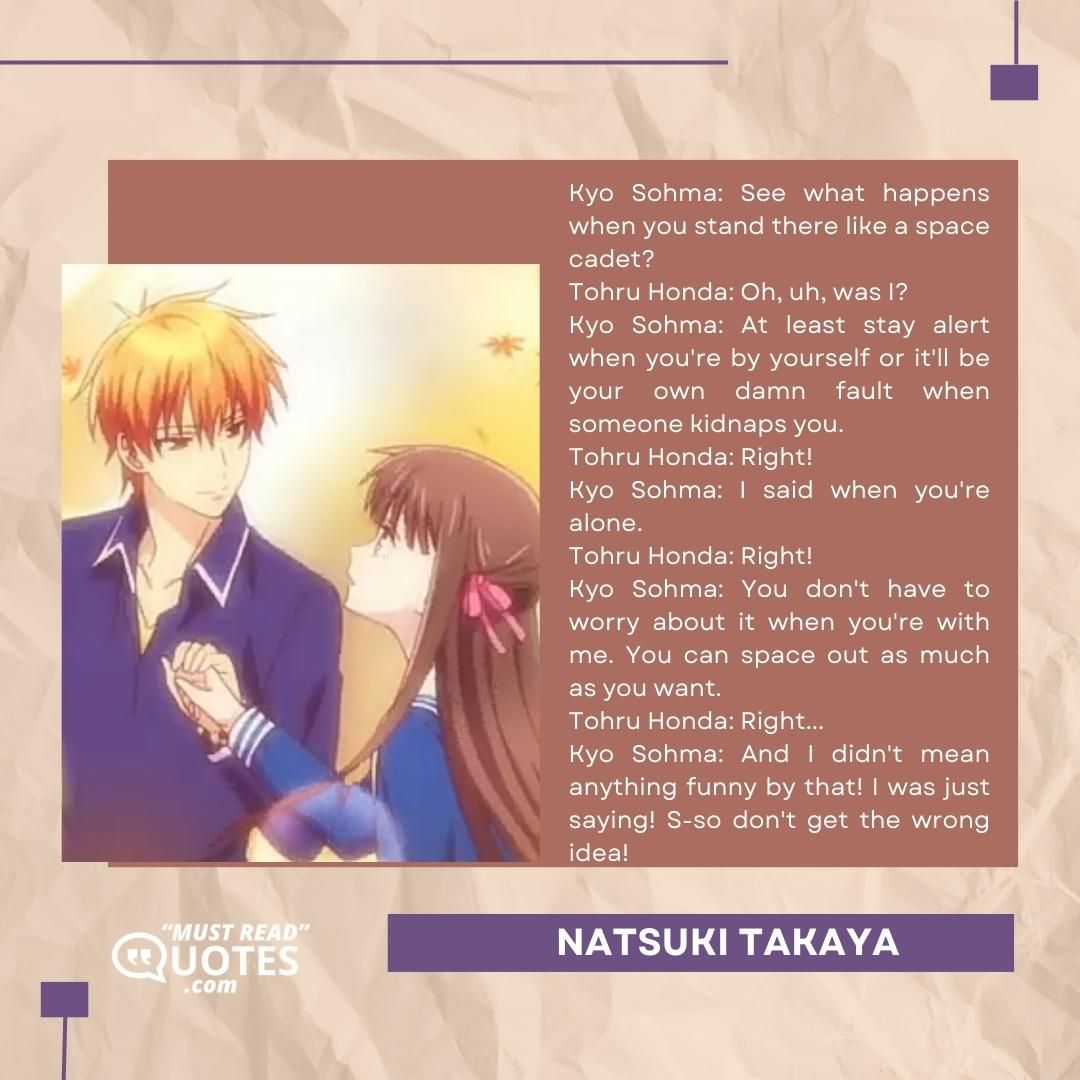 Kyo Sohma: See what happens when you stand there like a space cadet? Tohru Honda: Oh, uh, was I? Kyo Sohma: At least stay alert when you're by yourself or it'll be your own damn fault when someone kidnaps you. Tohru Honda: Right! Kyo Sohma: I said when you're alone. Tohru Honda: Right! Kyo Sohma: You don't have to worry about it when you're with me. You can space out as much as you want. Tohru Honda: Right... Kyo Sohma: And I didn't mean anything funny by that! I was just saying! S-so don't get the wrong idea!