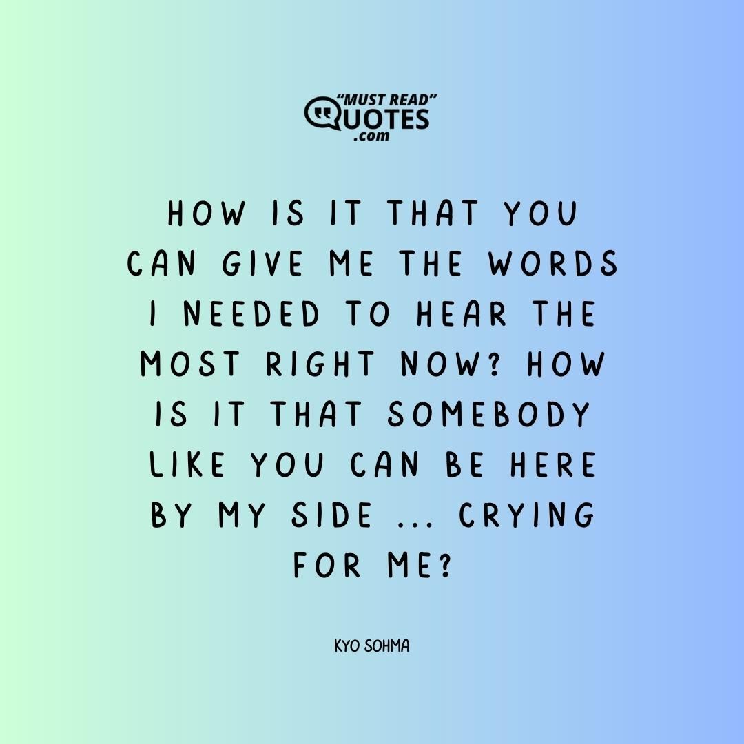 How is it that you can give me the words I needed to hear the most right now? How is it that somebody like you can be here by my side ... crying for me?