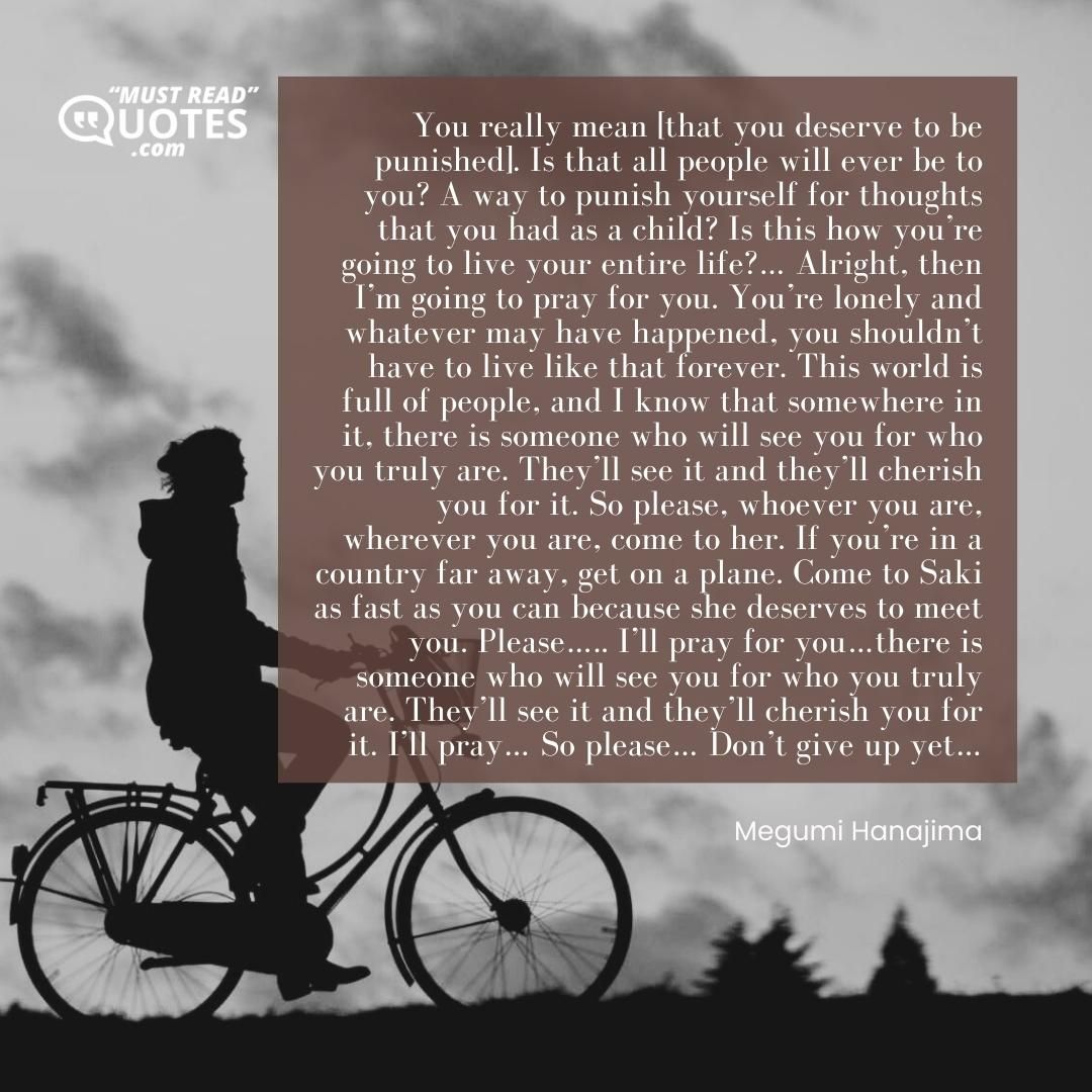 You really mean [that you deserve to be punished]. Is that all people will ever be to you? A way to punish yourself for thoughts that you had as a child? Is this how you’re going to live your entire life?… Alright, then I’m going to pray for you. You’re lonely and whatever may have happened, you shouldn’t have to live like that forever. This world is full of people, and I know that somewhere in it, there is someone who will see you for who you truly are. They’ll see it and they’ll cherish you for it. So please, whoever you are, wherever you are, come to her. If you’re in a country far away, get on a plane. Come to Saki as fast as you can because she deserves to meet you. Please….. I’ll pray for you…there is someone who will see you for who you truly are. They’ll see it and they’ll cherish you for it. I’ll pray… So please… Don’t give up yet…