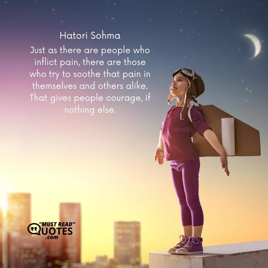 Just as there are people who inflict pain, there are those who try to soothe that pain in themselves and others alike. That gives people courage, if nothing else.