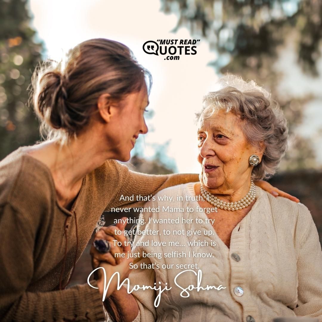 And that’s why, in truth, I never wanted Mama to forget anything. I wanted her to try to get better, to not give up. To try and love me… which is me just being selfish I know. So that’s our secret.