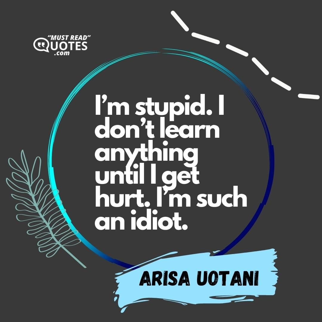 I’m stupid. I don’t learn anything until I get hurt. I’m such an idiot.