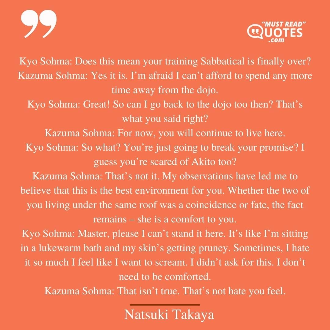 Kyo Sohma: Does this mean your training Sabbatical is finally over? Kazuma Sohma: Yes it is. I’m afraid I can’t afford to spend any more time away from the dojo. Kyo Sohma: Great! So can I go back to the dojo too then? That’s what you said right? Kazuma Sohma: For now, you will continue to live here. Kyo Sohma: So what? You’re just going to break your promise? I guess you’re scared of Akito too? Kazuma Sohma: That’s not it. My observations have led me to believe that this is the best environment for you. Whether the two of you living under the same roof was a coincidence or fate, the fact remains – she is a comfort to you. Kyo Sohma: Master, please I can’t stand it here. It’s like I’m sitting in a lukewarm bath and my skin’s getting pruney. Sometimes, I hate it so much I feel like I want to scream. I didn’t ask for this. I don’t need to be comforted. Kazuma Sohma: That isn’t true. That’s not hate you feel.