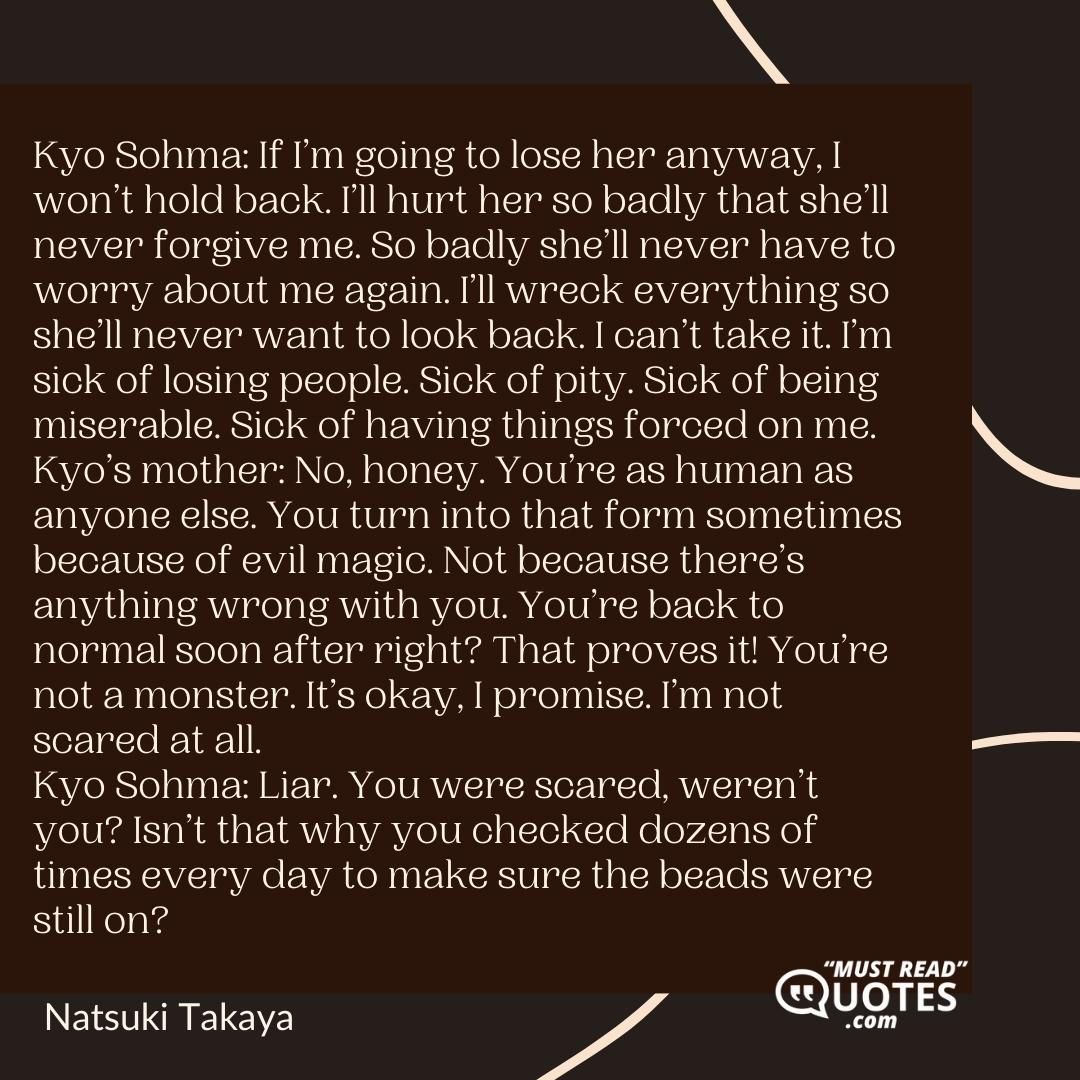 Kyo Sohma: If I’m going to lose her anyway, I won’t hold back. I’ll hurt her so badly that she’ll never forgive me. So badly she’ll never have to worry about me again. I’ll wreck everything so she’ll never want to look back. I can’t take it. I’m sick of losing people. Sick of pity. Sick of being miserable. Sick of having things forced on me. Kyo’s mother: No, honey. You’re as human as anyone else. You turn into that form sometimes because of evil magic. Not because there’s anything wrong with you. You’re back to normal soon after right? That proves it! You’re not a monster. It’s okay, I promise. I’m not scared at all. Kyo Sohma: Liar. You were scared, weren’t you? Isn’t that why you checked dozens of times every day to make sure the beads were still on?