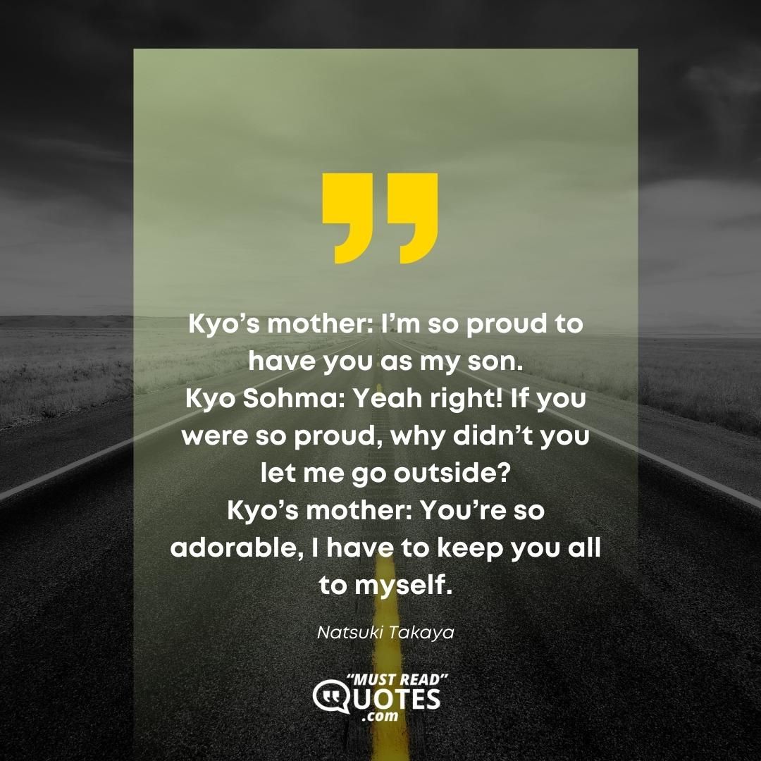 Kyo’s mother: I’m so proud to have you as my son. Kyo Sohma: Yeah right! If you were so proud, why didn’t you let me go outside? Kyo’s mother: You’re so adorable, I have to keep you all to myself.
