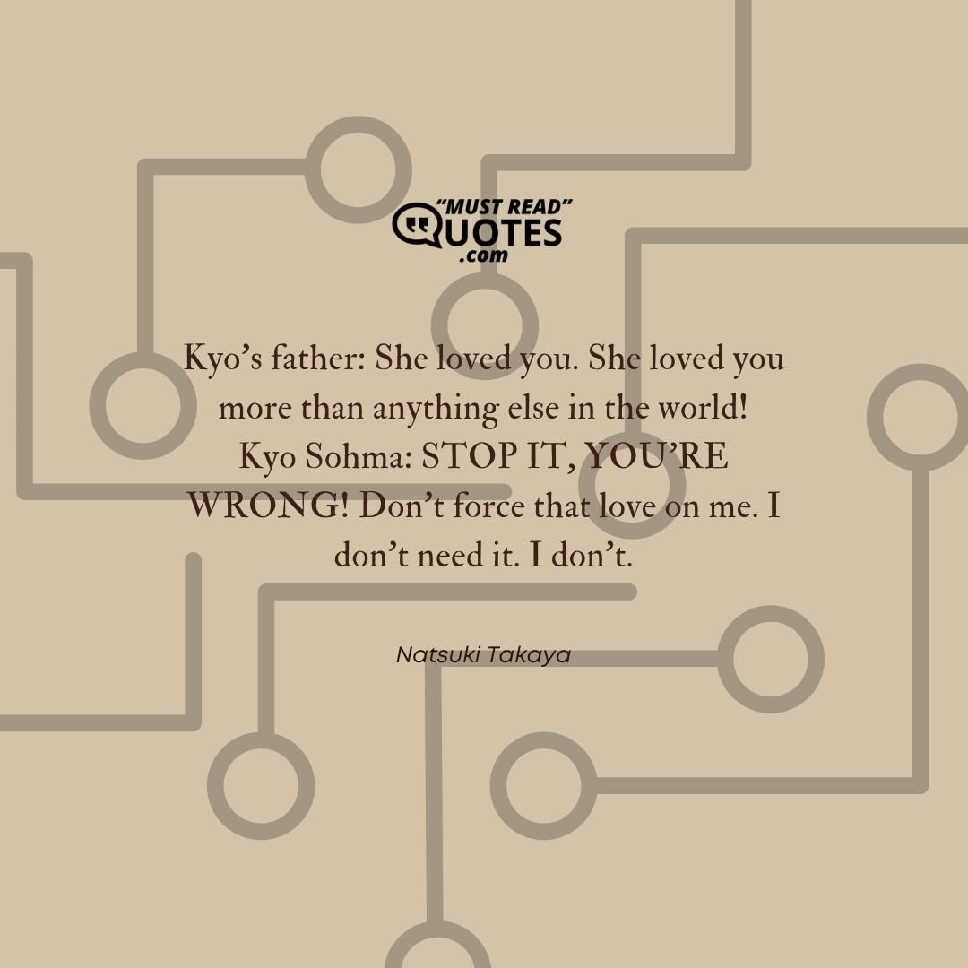 Kyo’s father: She loved you. She loved you more than anything else in the world! Kyo Sohma: STOP IT, YOU’RE WRONG! Don’t force that love on me. I don’t need it. I don’t.