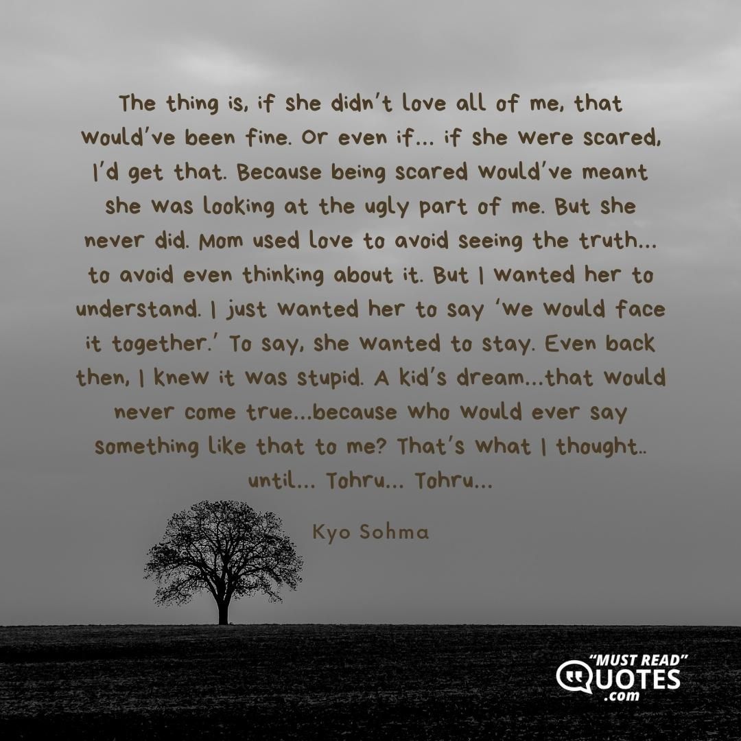 The thing is, if she didn’t love all of me, that would’ve been fine. Or even if… if she were scared, I’d get that. Because being scared would’ve meant she was looking at the ugly part of me. But she never did. Mom used love to avoid seeing the truth… to avoid even thinking about it. But I wanted her to understand. I just wanted her to say ‘we would face it together.’ To say, she wanted to stay. Even back then, I knew it was stupid. A kid’s dream…that would never come true…because who would ever say something like that to me? That’s what I thought.. until… Tohru… Tohru…