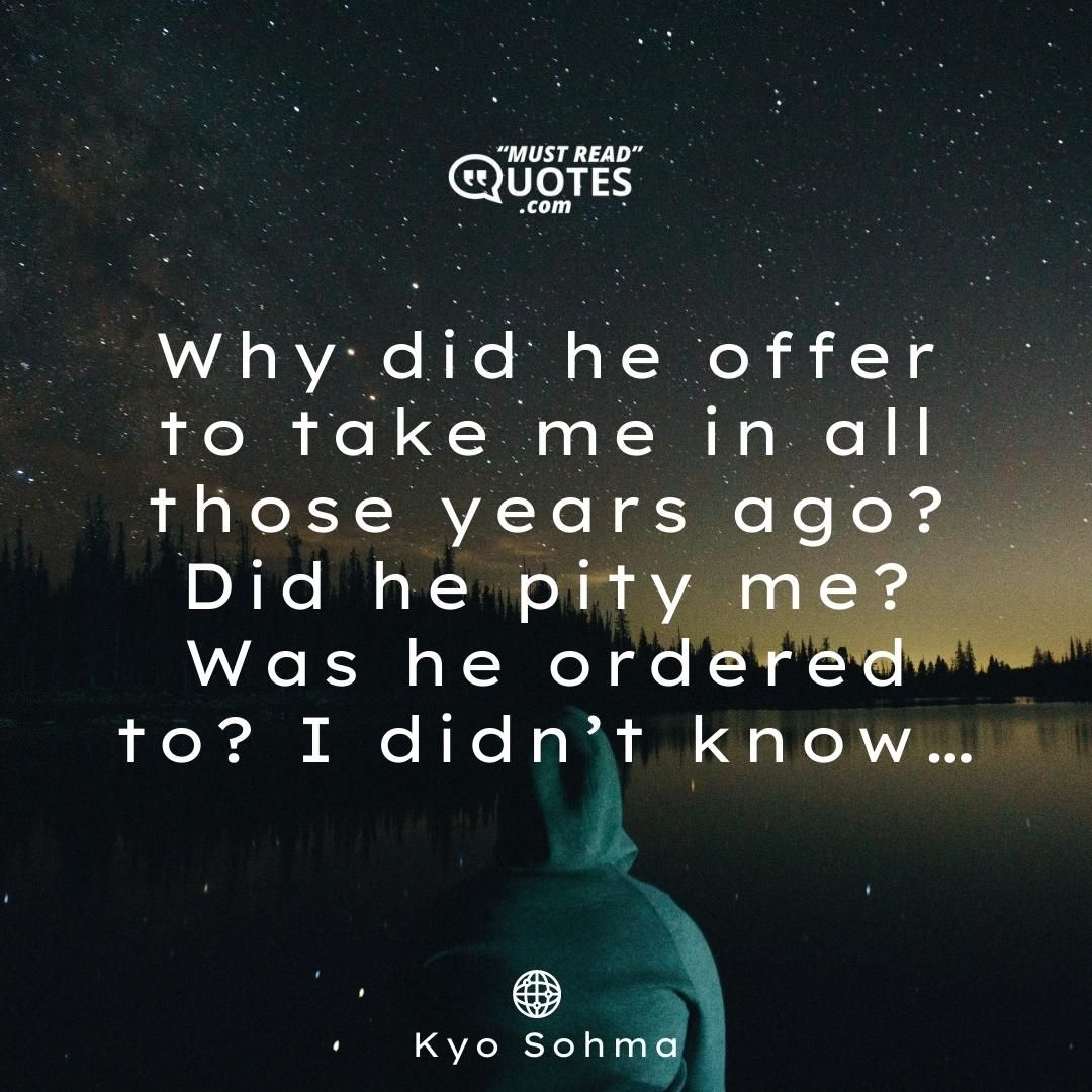Why did he offer to take me in all those years ago? Did he pity me? Was he ordered to? I didn’t know…